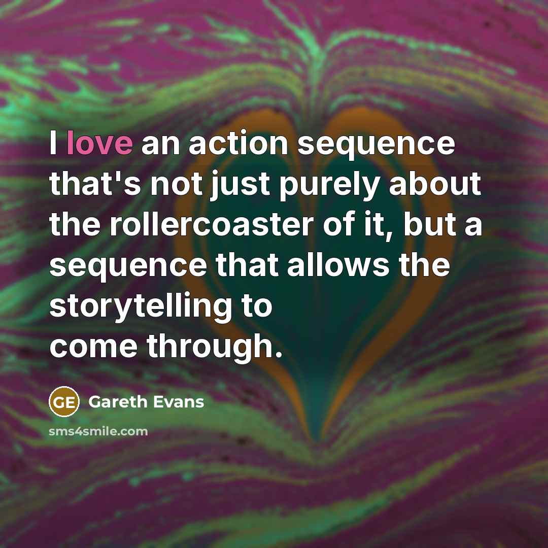 “I love an action sequence that's not just purely about the rollercoaster of it, but a sequence that allows the storytelling to come through.” quote by Gareth Evans
