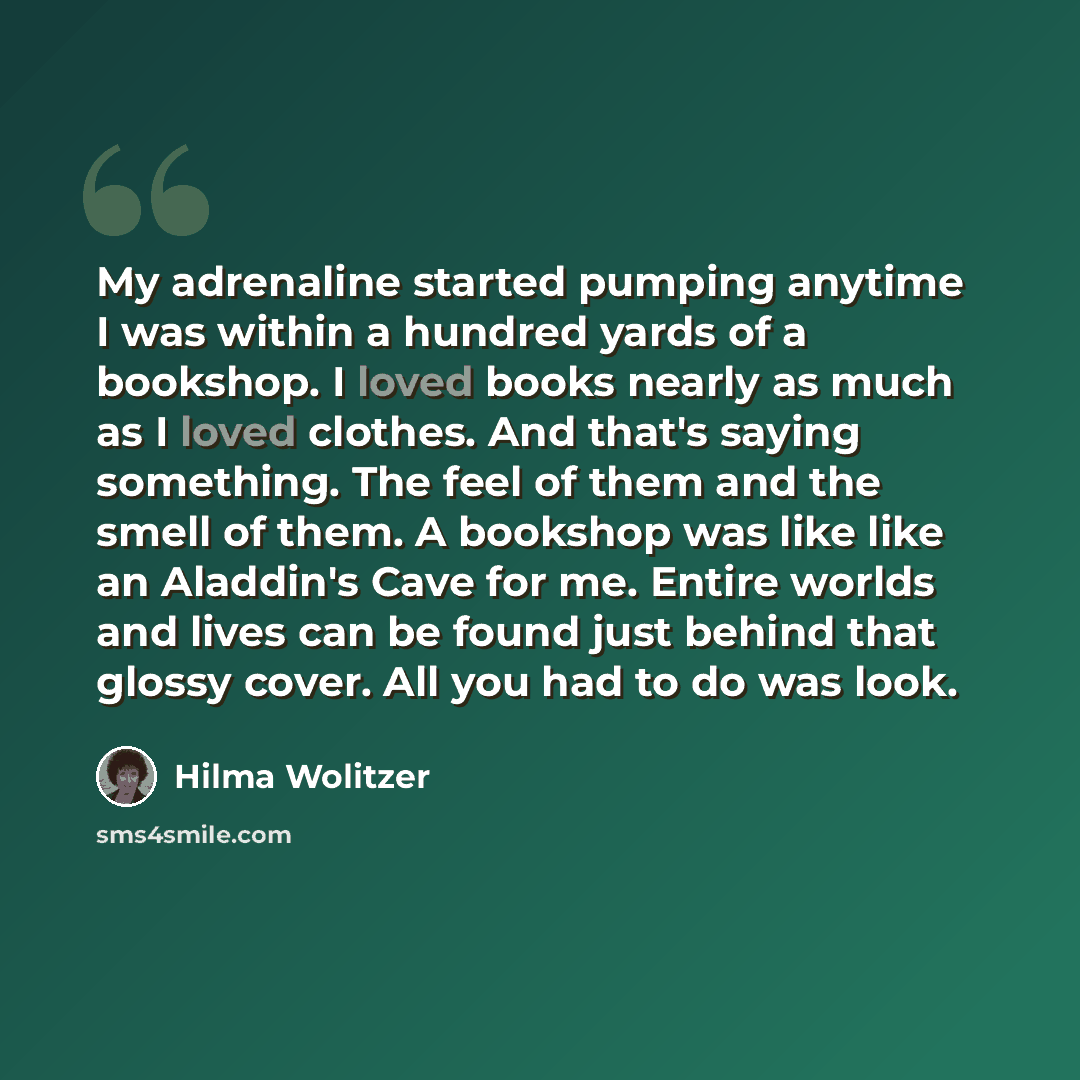“My adrenaline started pumping anytime I was within a hundred yards of a bookshop. I loved books nearly as much as I loved clothes. And that's saying something. The feel of them and the smell of them. A bookshop was like like an Aladdin's Cave for me. Entire worlds and lives can be found just…” quote by Hilma Wolitzer
