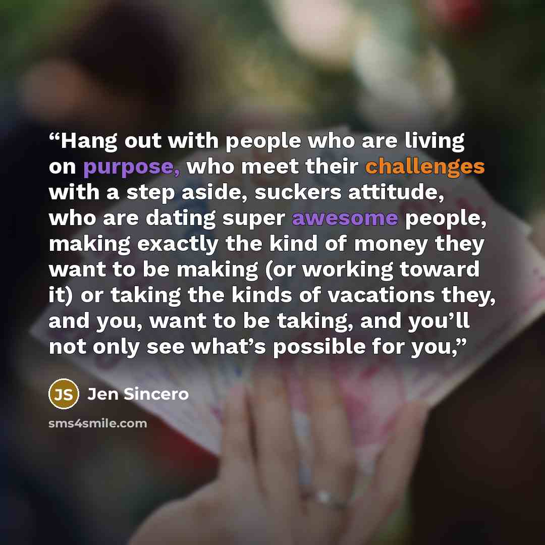 “Hang out with people who are living on purpose, who meet their challenges with a step aside, suckers attitude, who are dating super awesome people, making exactly the kind of money they want to be making (or working toward it) or taking the kinds of vacations they, and you, want to be taking, and…” quote by Jen Sincero
