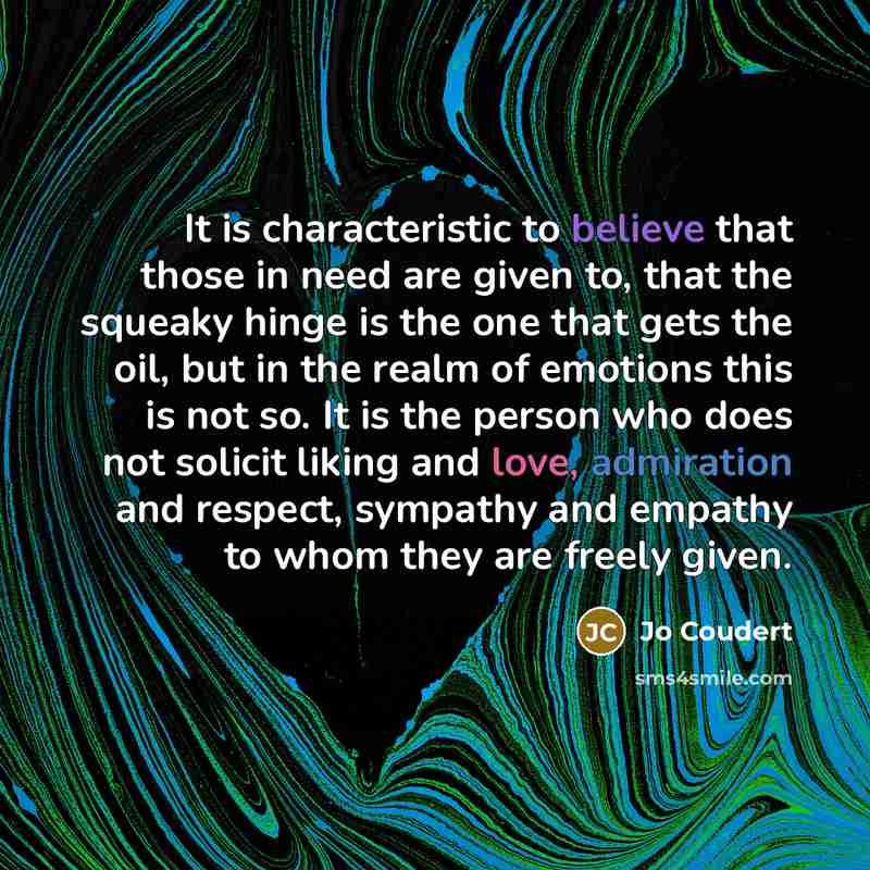 “It is characteristic to believe that those in need are given to, that the squeaky hinge is the one that gets the oil, but in the realm of emotions this is not so. It is the person who does not solicit liking and love, admiration and respect, sympathy and empathy to whom they are freely given.” quote by Jo Coudert