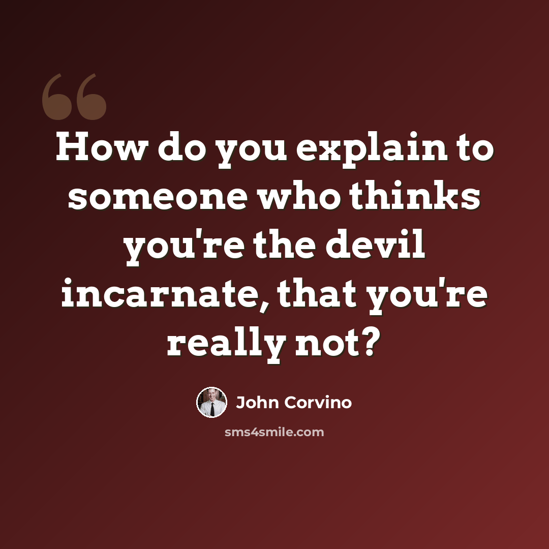 “How do you explain to someone who thinks you're the devil incarnate, that you're really not?” quote by John Corvino