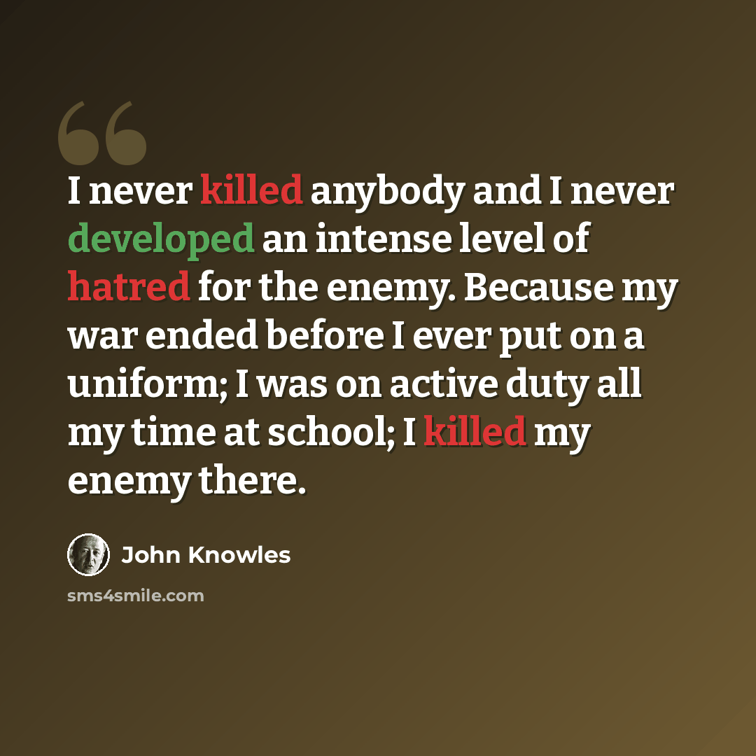 “I never killed anybody and I never developed an intense level of hatred for the enemy. Because my war ended before I ever put on a uniform; I was on active duty all my time at school; I killed my enemy there.” quote by John Knowles