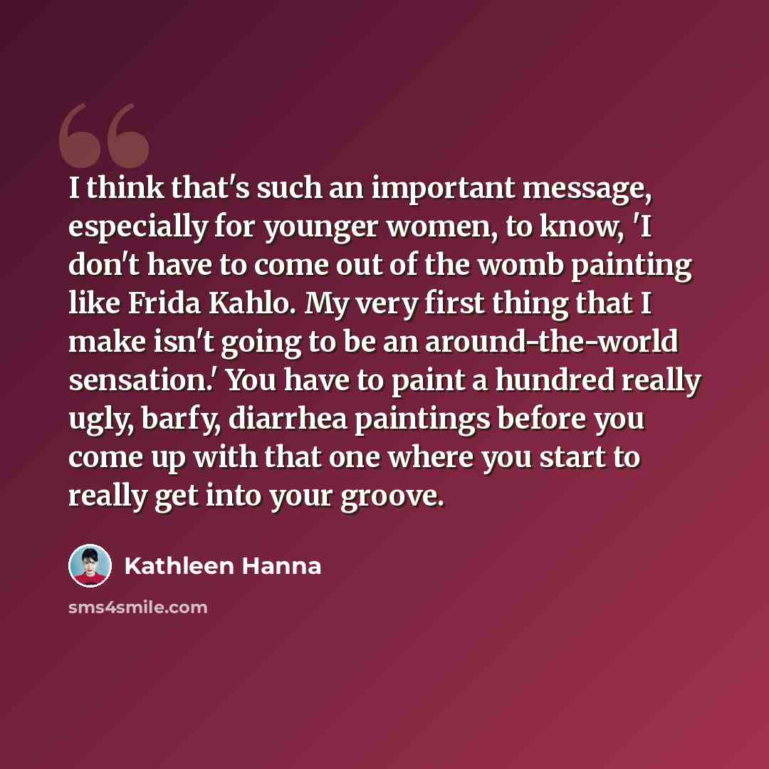 “I think that's such an important message, especially for younger women, to know, 'I don't have to come out of the womb painting like Frida Kahlo. My very first thing that I make isn't going to be an around-the-world sensation.' You have to paint a hundred really ugly, barfy, diarrhea paintings…” quote by Kathleen Hanna