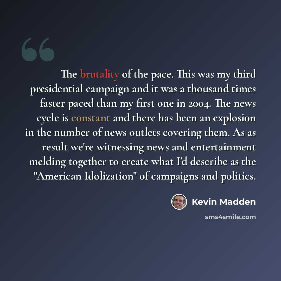 “The brutality of the pace. This was my third presidential campaign and it was a thousand times faster paced than my first one in 2004. The news cycle is constant and there has been an explosion in the number of news outlets covering them. As as result we're witnessing news and entertainment…” quote by Kevin Madden