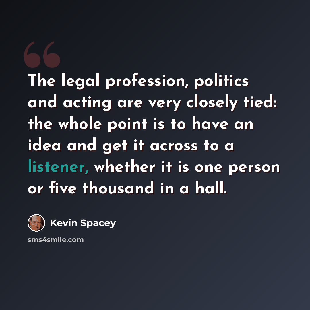 “The legal profession, politics and acting are very closely tied: the whole point is to have an idea and get it across to a listener, whether it is one person or five thousand in a hall.” quote by Kevin Spacey