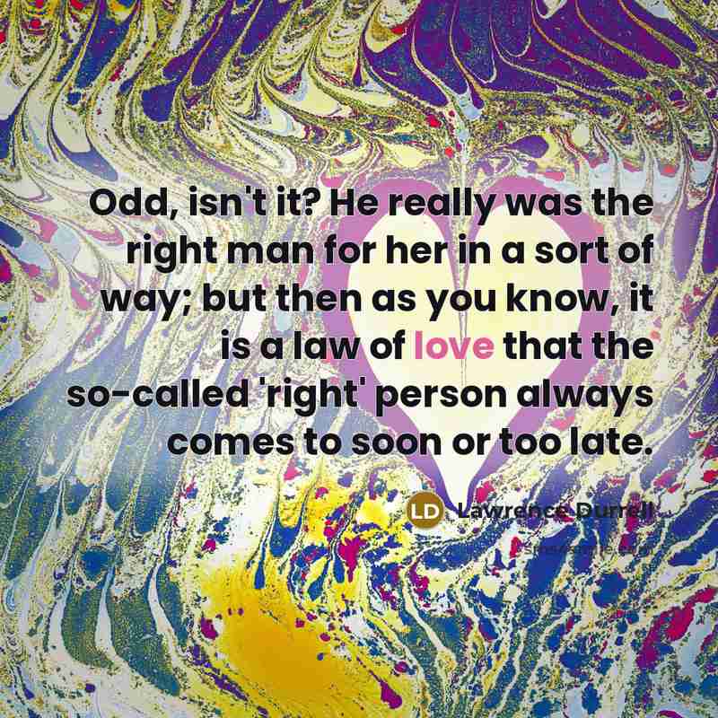 “Odd, isn't it? He really was the right man for her in a sort of way; but then as you know, it is a law of love that the so-called 'right' person always comes to soon or too late.” quote by Lawrence Durrell