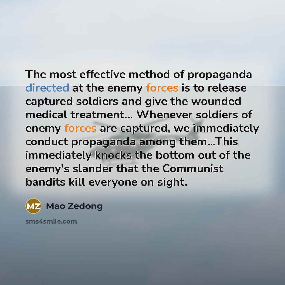 “The most effective method of propaganda directed at the enemy forces is to release captured soldiers and give the wounded medical treatment... Whenever soldiers of enemy forces are captured, we immediately conduct propaganda among them...This immediately knocks the bottom out of the enemy's…” quote by Mao Zedong