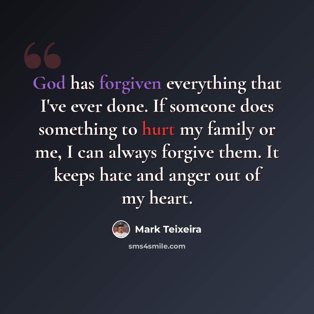 “God has forgiven everything that I've ever done. If someone does something to hurt my family or me, I can always forgive them. It keeps hate and anger out of my heart.” quote by Mark Teixeira