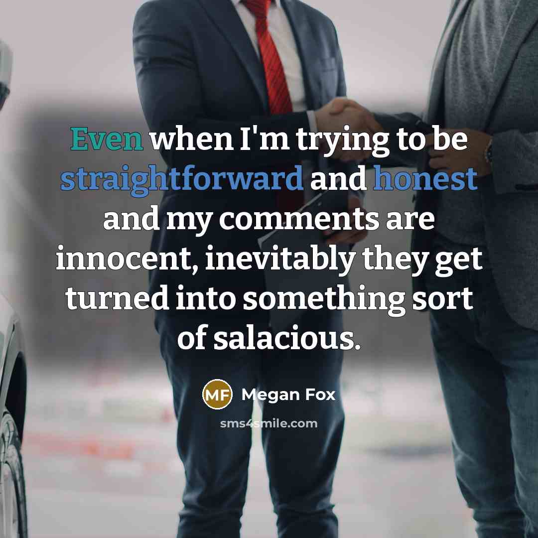 “Even when I'm trying to be straightforward and honest and my comments are innocent, inevitably they get turned into something sort of salacious.” quote by Megan Fox