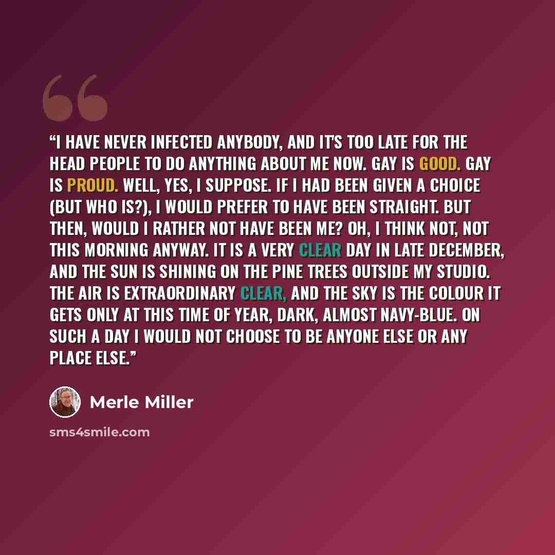 “I have never infected anybody, and it's too late for the head people to do anything about me now. Gay is good. Gay is proud. Well, yes, I suppose. If I had been given a choice (but who is?), I would prefer to have been straight. But then, would I rather not have been me? Oh, I think not, not this…” quote by Merle Miller