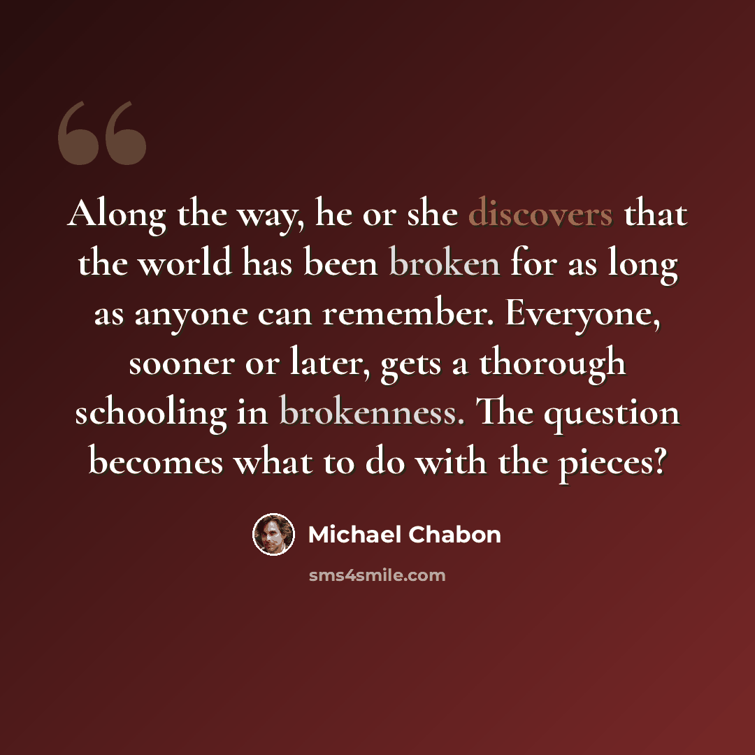 “Along the way, he or she discovers that the world has been broken for as long as anyone can remember. Everyone, sooner or later, gets a thorough schooling in brokenness. The question becomes what to do with the pieces?” quote by Michael Chabon