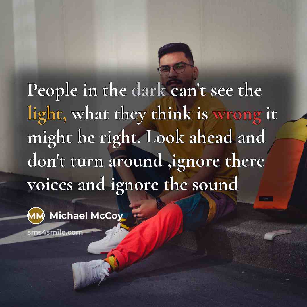 “People in the dark can't see the light, what they think is wrong it might be right. Look ahead and don't turn around ,ignore there voices and ignore the sound” quote by Michael McCoy
