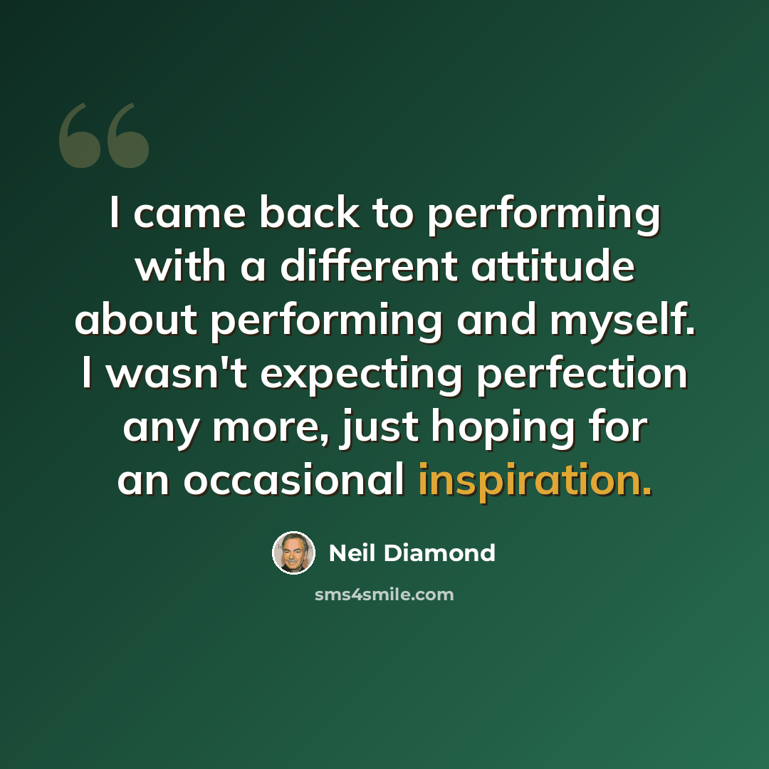 “I came back to performing with a different attitude about performing and myself. I wasn't expecting perfection any more, just hoping for an occasional inspiration.” quote by Neil Diamond
