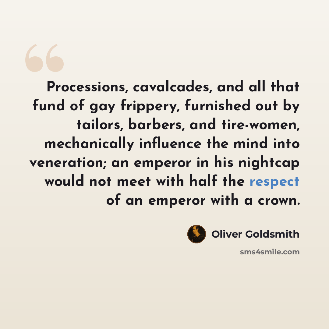 “Processions, cavalcades, and all that fund of gay frippery, furnished out by tailors, barbers, and tire-women, mechanically influence the mind into veneration; an emperor in his nightcap would not meet with half the respect of an emperor with a crown.” quote by Oliver Goldsmith