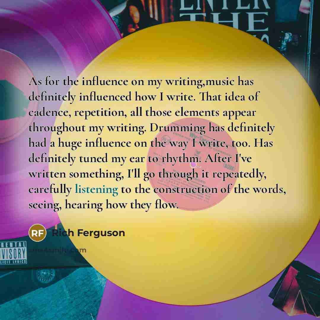 “As for the influence on my writing,music has definitely influenced how I write. That idea of cadence, repetition, all those elements appear throughout my writing. Drumming has definitely had a huge influence on the way I write, too. Has definitely tuned my ear to rhythm. After I've written…” quote by Rich Ferguson
