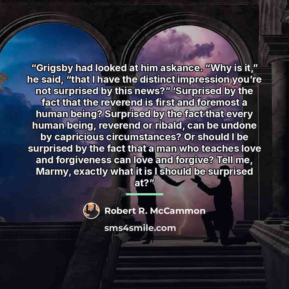 “Grigsby had looked at him askance. “Why is it,” he said, “that I have the distinct impression you’re not surprised by this news?” ‘Surprised by the fact that the reverend is first and foremost a human being? Surprised by the fact that every human being, reverend or ribald, can be undone by…” quote by Robert R. McCammon