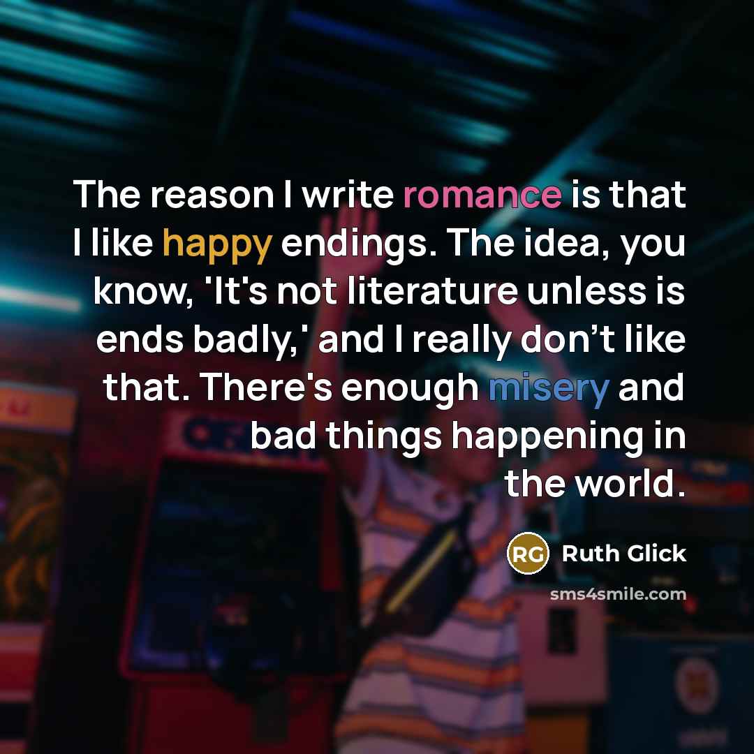 “The reason I write romance is that I like happy endings. The idea, you know, 'It's not literature unless is ends badly,' and I really don't like that. There's enough misery and bad things happening in the world.” quote by Ruth Glick