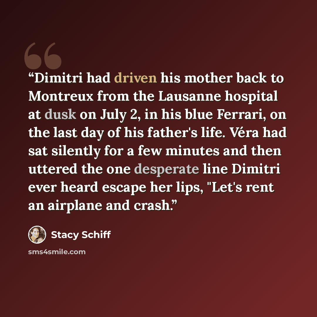 “Dimitri had driven his mother back to Montreux from the Lausanne hospital at dusk on July 2, in his blue Ferrari, on the last day of his father's life. Véra had sat silently for a few minutes and then uttered the one desperate line Dimitri ever heard escape her lips, "Let's rent an airplane and…” quote by Stacy Schiff