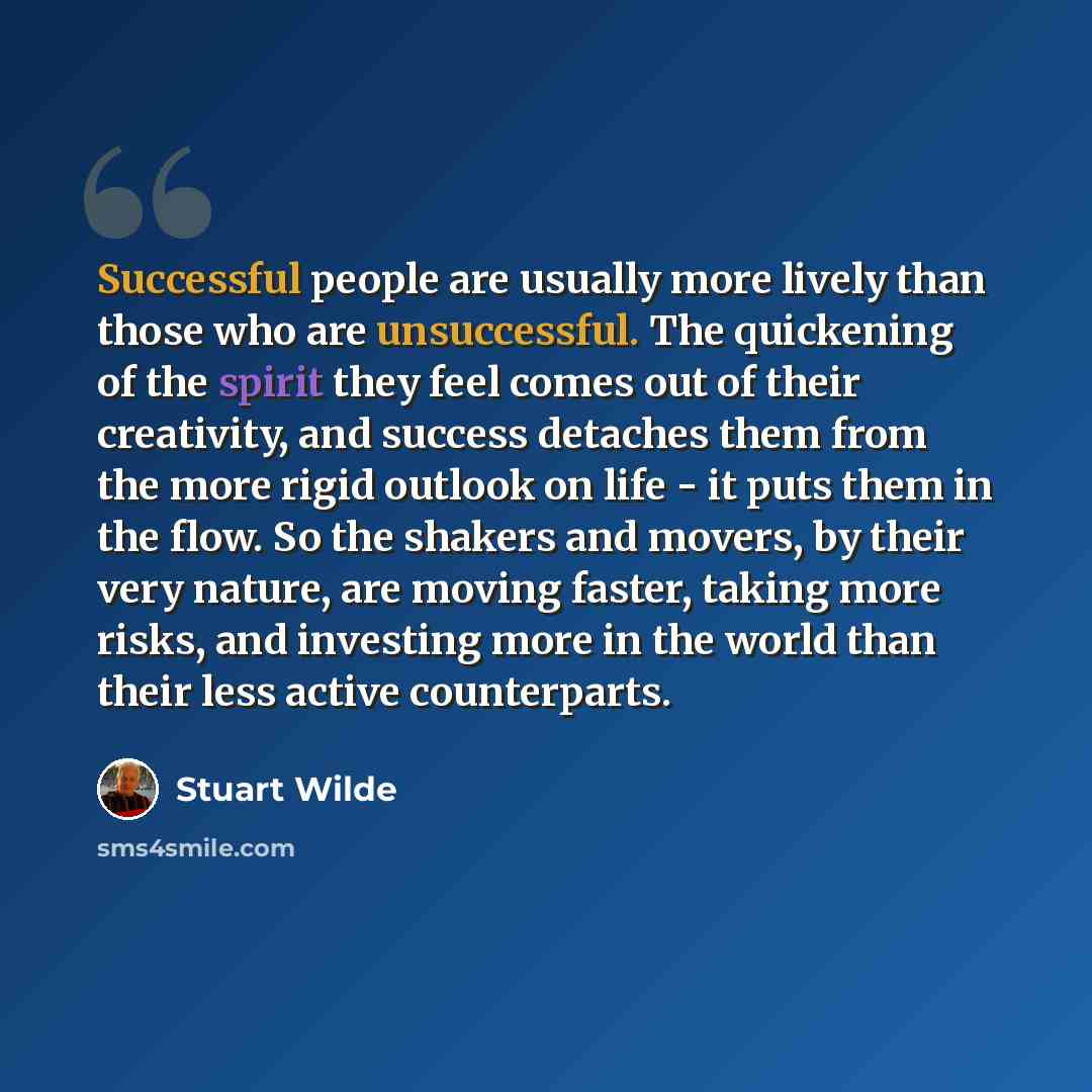 “Successful people are usually more lively than those who are unsuccessful. The quickening of the spirit they feel comes out of their creativity, and success detaches them from the more rigid outlook on life - it puts them in the flow. So the shakers and movers, by their very nature, are moving…” quote by Stuart Wilde