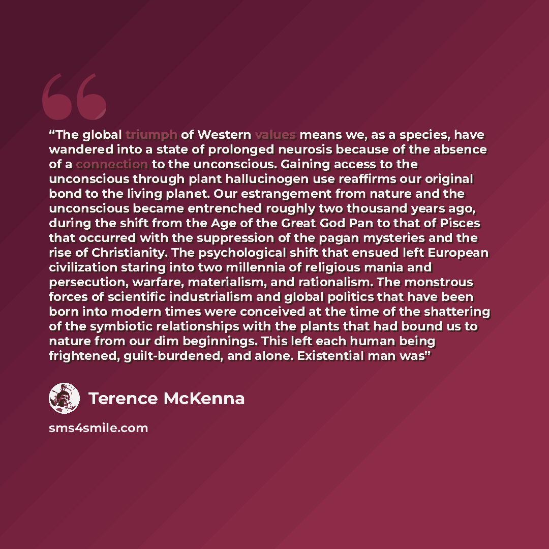 “The global triumph of Western values means we, as a species, have wandered into a state of prolonged neurosis because of the absence of a connection to the unconscious. Gaining access to the unconscious through plant hallucinogen use reaffirms our original bond to the living planet. Our…” quote by Terence McKenna