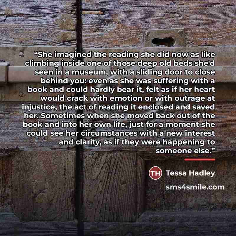 “She imagined the reading she did now as like climbing inside one of those deep old beds she'd seen in a museum, with a sliding door to close behind you: even as she was suffering with a book and could hardly bear it, felt as if her heart would crack with emotion or with outrage at injustice, the…” quote by Tessa Hadley