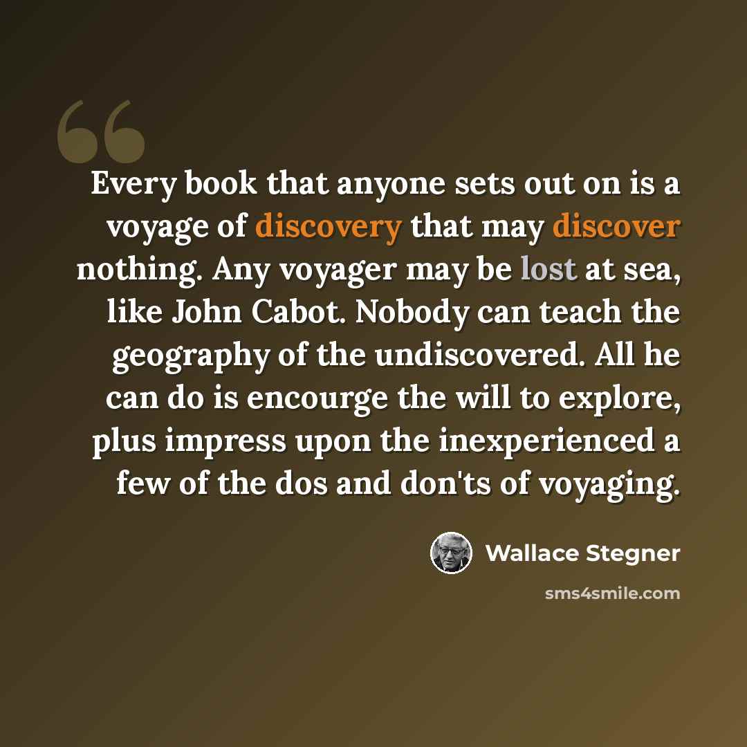 “Every book that anyone sets out on is a voyage of discovery that may discover nothing. Any voyager may be lost at sea, like John Cabot. Nobody can teach the geography of the undiscovered. All he can do is encourge the will to explore, plus impress upon the inexperienced a few of the dos and don'ts…” quote by Wallace Stegner
