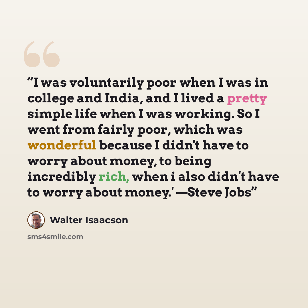 “I was voluntarily poor when I was in college and India, and I lived a pretty simple life when I was working. So I went from fairly poor, which was wonderful because I didn't have to worry about money, to being incredibly rich, when i also didn't have to worry about money.' —Steve Jobs” quote by Walter Isaacson