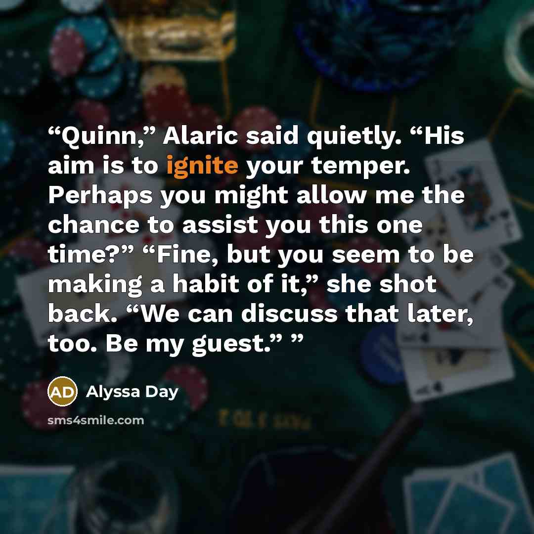 “Quinn,” Alaric said quietly. “His aim is to ignite your temper. Perhaps you might allow me the chance to assist you this one time?” “Fine, but you seem to be making a habit of it,” she shot back. “We can discuss that later, too. Be my guest.”” quote by Alyssa Day