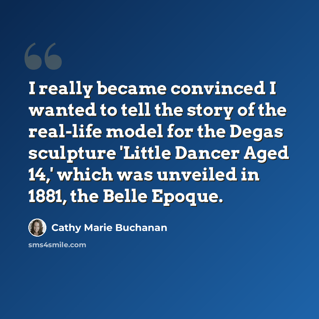 “I really became convinced I wanted to tell the story of the real-life model for the Degas sculpture 'Little Dancer Aged 14,' which was unveiled in 1881, the Belle Epoque.” quote by Cathy Marie Buchanan