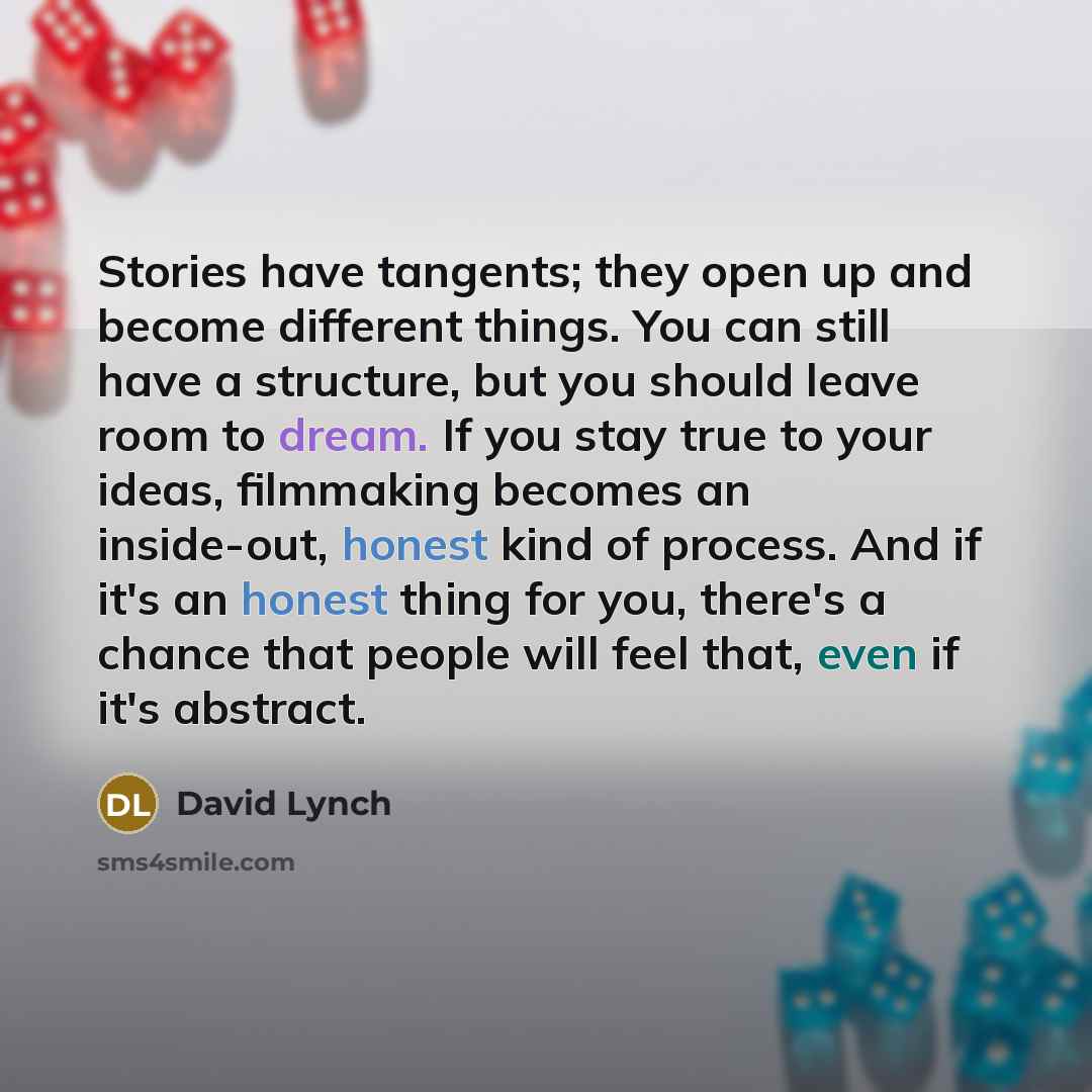 “Stories have tangents; they open up and become different things. You can still have a structure, but you should leave room to dream. If you stay true to your ideas, filmmaking becomes an inside-out, honest kind of process. And if it's an honest thing for you, there's a chance that people will feel…” quote by David Lynch