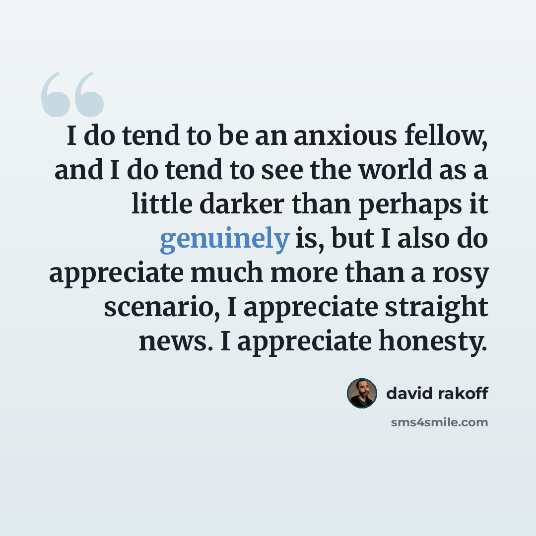 “I do tend to be an anxious fellow, and I do tend to see the world as a little darker than perhaps it genuinely is, but I also do appreciate much more than a rosy scenario, I appreciate straight news. I appreciate honesty.” quote by David Rakoff