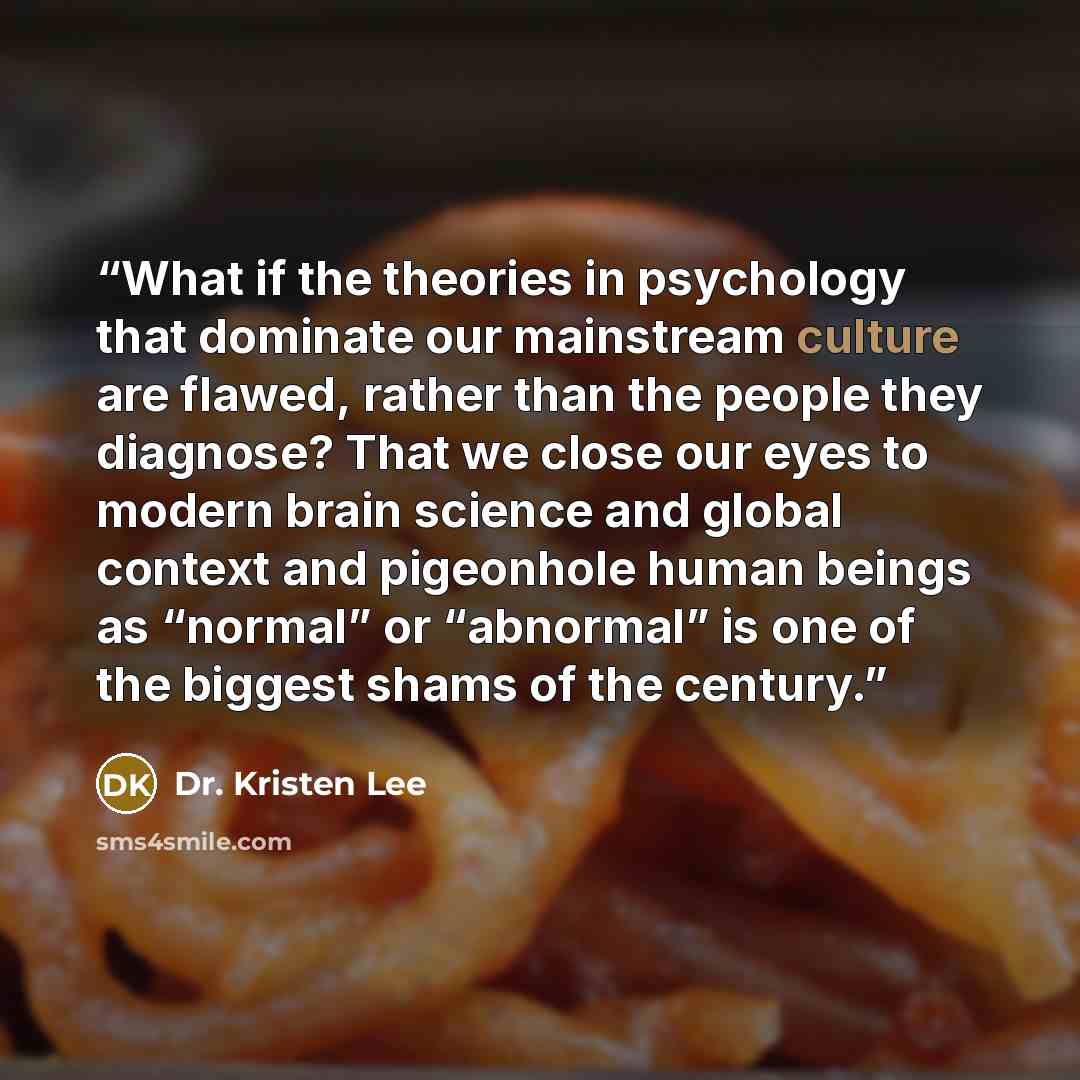 “What if the theories in psychology that dominate our mainstream culture are flawed, rather than the people they diagnose? That we close our eyes to modern brain science and global context and pigeonhole human beings as “normal” or “abnormal” is one of the biggest shams of the century.” quote by Dr. Kristen Lee