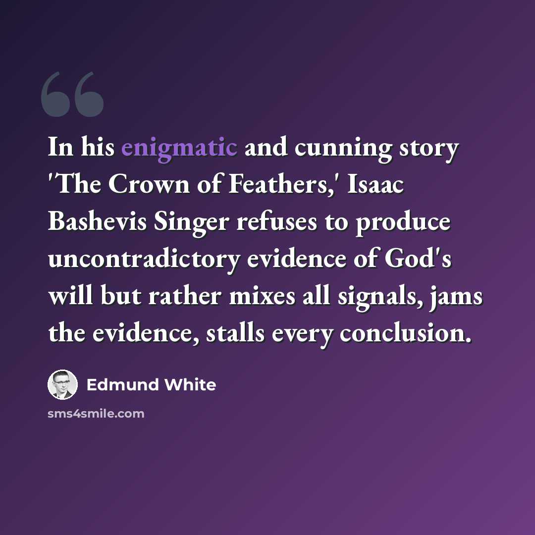 “In his enigmatic and cunning story 'The Crown of Feathers,' Isaac Bashevis Singer refuses to produce uncontradictory evidence of God's will but rather mixes all signals, jams the evidence, stalls every conclusion.” quote by Edmund White