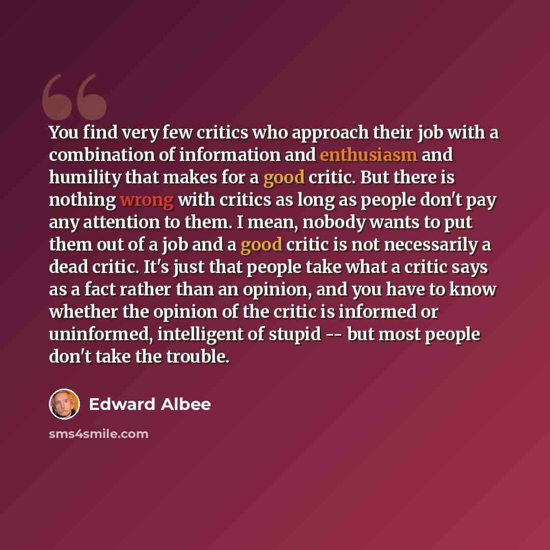 “You find very few critics who approach their job with a combination of information and enthusiasm and humility that makes for a good critic. But there is nothing wrong with critics as long as people don't pay any attention to them. I mean, nobody wants to put them out of a job and a good critic is…” quote by Edward Albee
