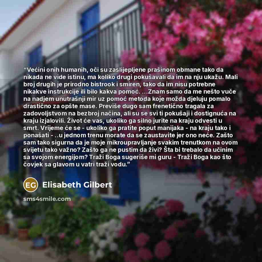 “Većini onih humanih, oči su zaslijepljene prašinom obmane tako da nikada ne vide istinu, ma koliko drugi pokušavali da im na nju ukažu. Mali broj drugih je prirodno bistrook i smiren, tako da im nisu potrebne nikakve instrukcije ili bilo kakva pomoć. ...Znam samo da me nešto vuče na nadjem…” quote by Elisabeth Gilbert