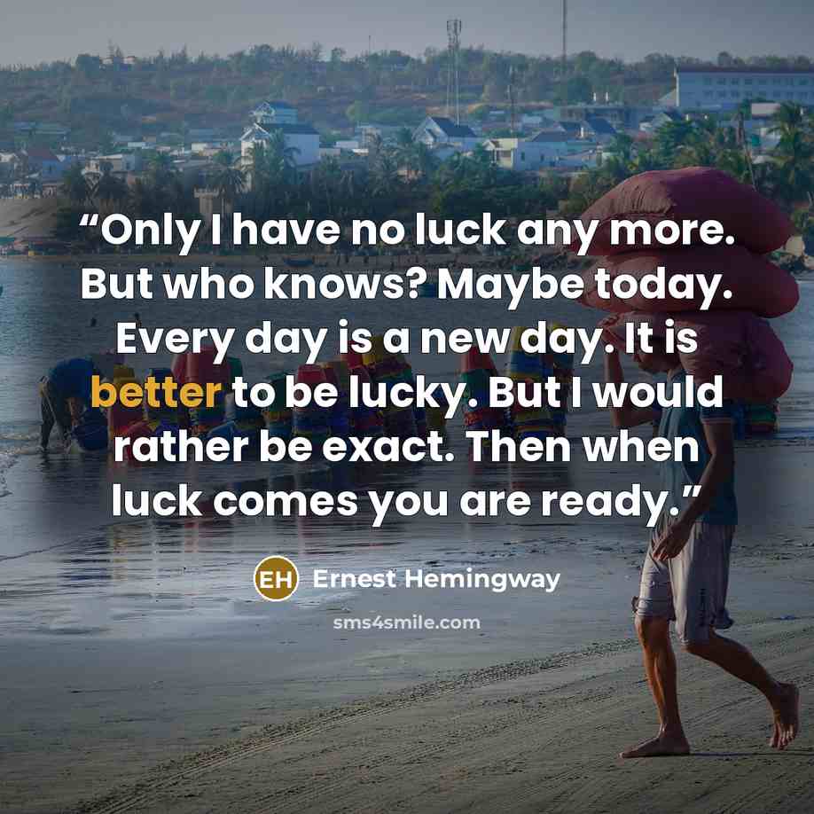 “Only I have no luck any more. But who knows? Maybe today. Every day is a new day. It is better to be lucky. But I would rather be exact. Then when luck comes you are ready.” quote by Ernest Hemingway