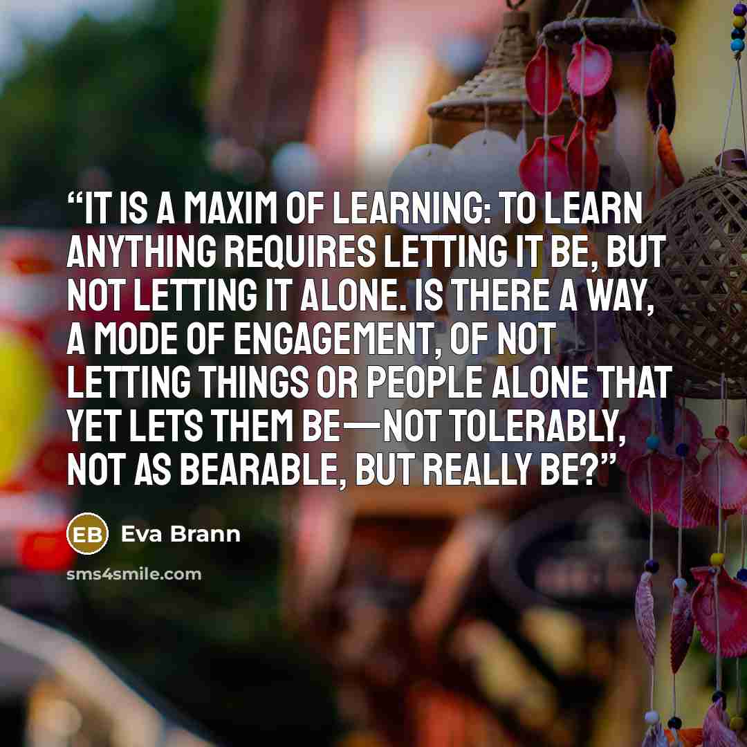 “It is a maxim of learning: To learn anything requires letting it be, but not letting it alone. Is there a way, a mode of engagement, of not letting things or people alone that yet lets them be—not tolerably, not as bearable, but really be?” quote by Eva Brann