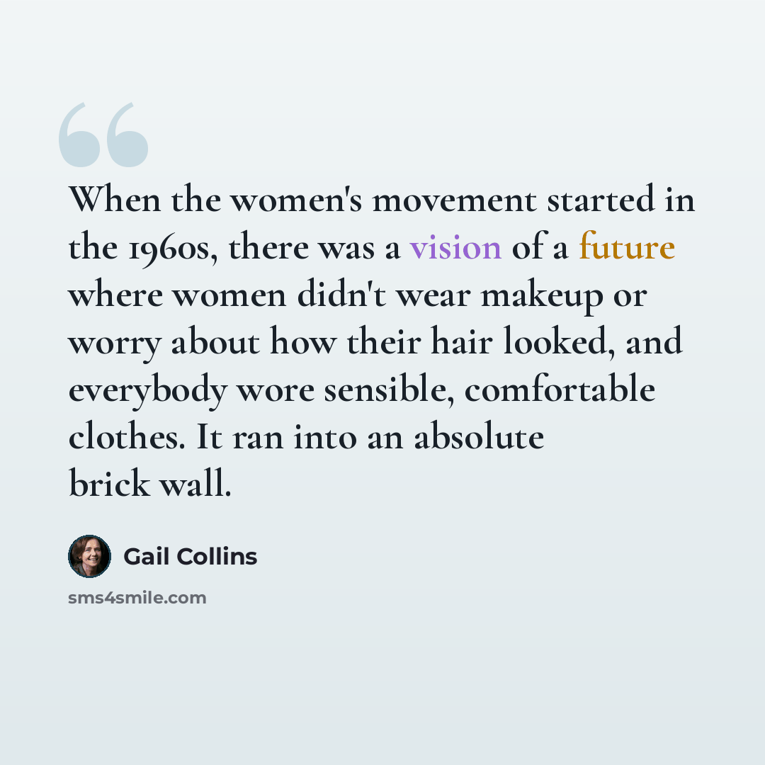 “When the women's movement started in the 1960s, there was a vision of a future where women didn't wear makeup or worry about how their hair looked, and everybody wore sensible, comfortable clothes. It ran into an absolute brick wall.” quote by Gail Collins