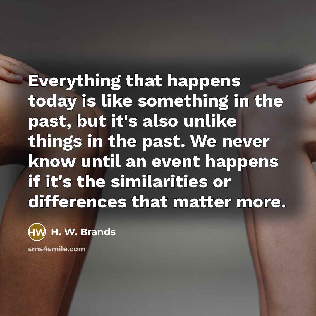 “Everything that happens today is like something in the past, but it's also unlike things in the past. We never know until an event happens if it's the similarities or differences that matter more.” quote by H. W. Brands