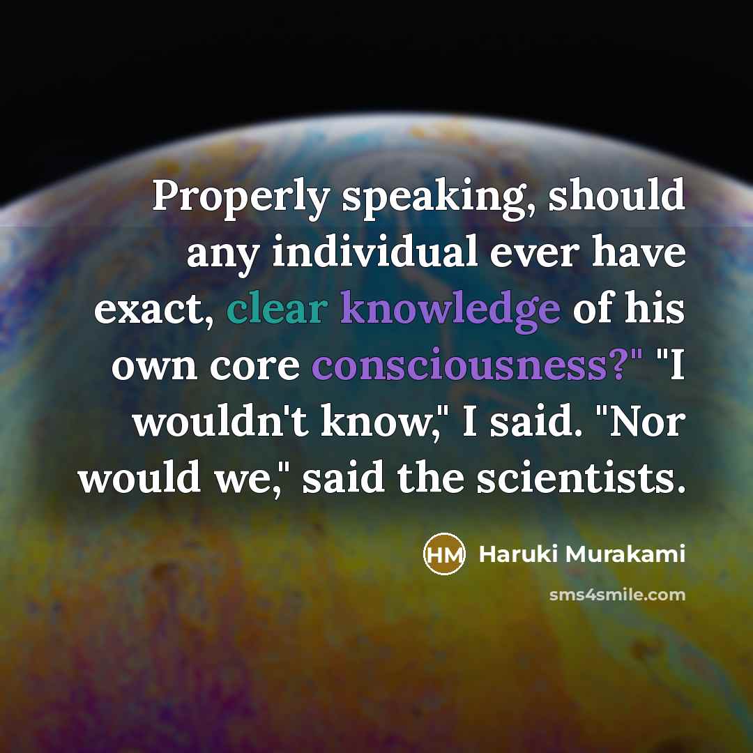 “Properly speaking, should any individual ever have exact, clear knowledge of his own core consciousness?" "I wouldn't know," I said. "Nor would we," said the scientists.” quote by Haruki Murakami