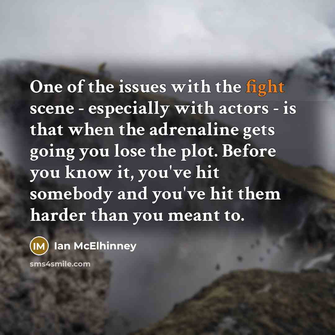“One of the issues with the fight scene - especially with actors - is that when the adrenaline gets going you lose the plot. Before you know it, you've hit somebody and you've hit them harder than you meant to.” quote by Ian McElhinney