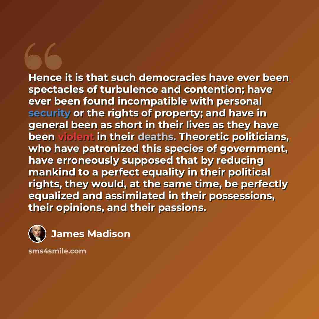 “Hence it is that such democracies have ever been spectacles of turbulence and contention; have ever been found incompatible with personal security or the rights of property; and have in general been as short in their lives as they have been violent in their deaths. Theoretic politicians, who have…” quote by James Madison