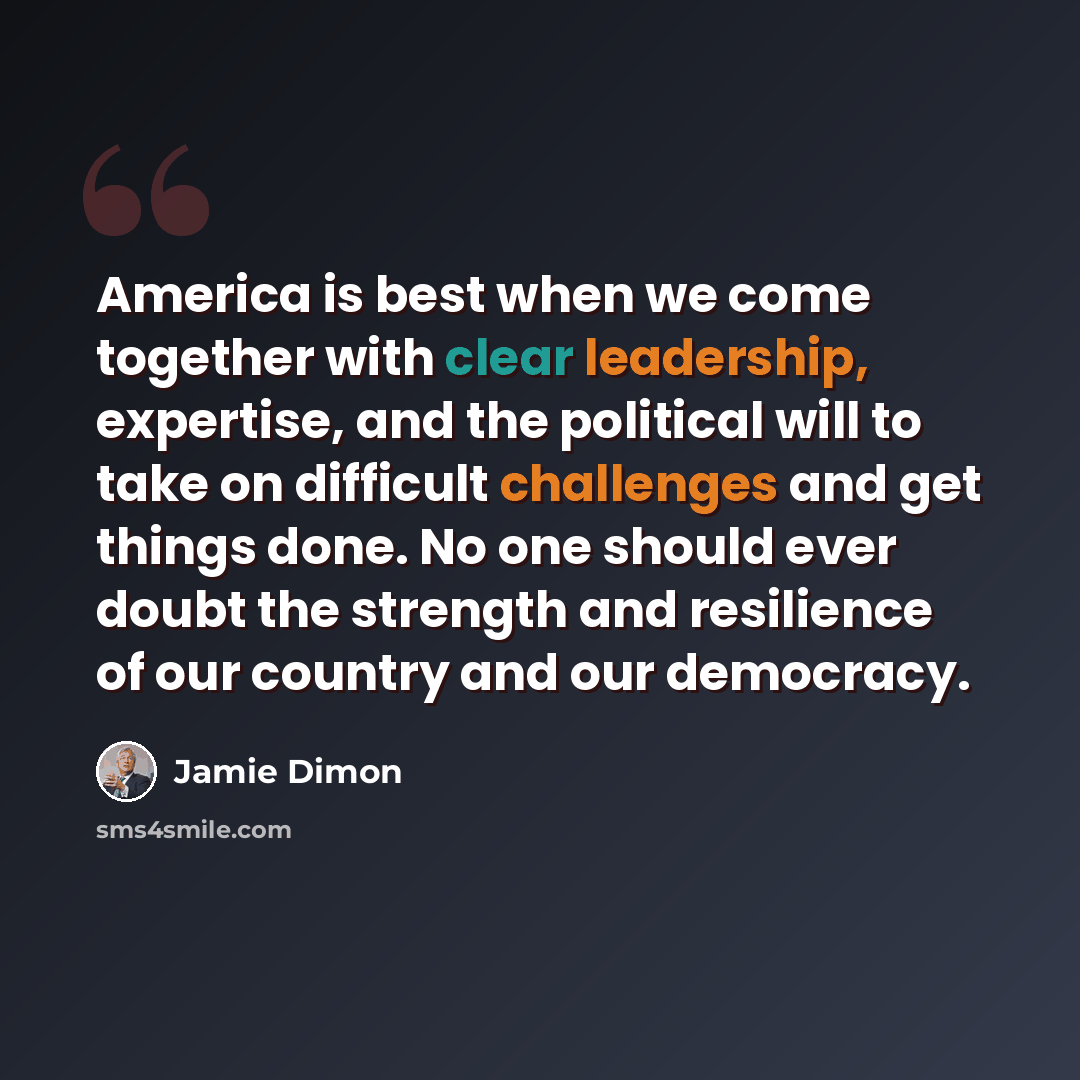 “America is best when we come together with clear leadership, expertise, and the political will to take on difficult challenges and get things done. No one should ever doubt the strength and resilience of our country and our democracy.” quote by Jamie Dimon