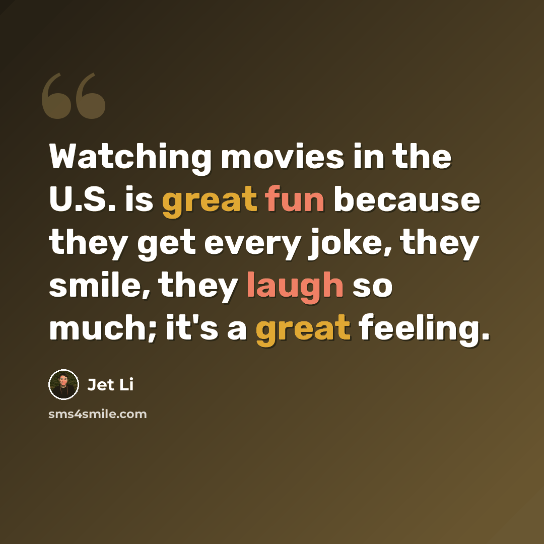 “Watching movies in the U.S. is great fun because they get every joke, they smile, they laugh so much; it's a great feeling.” quote by Jet Li