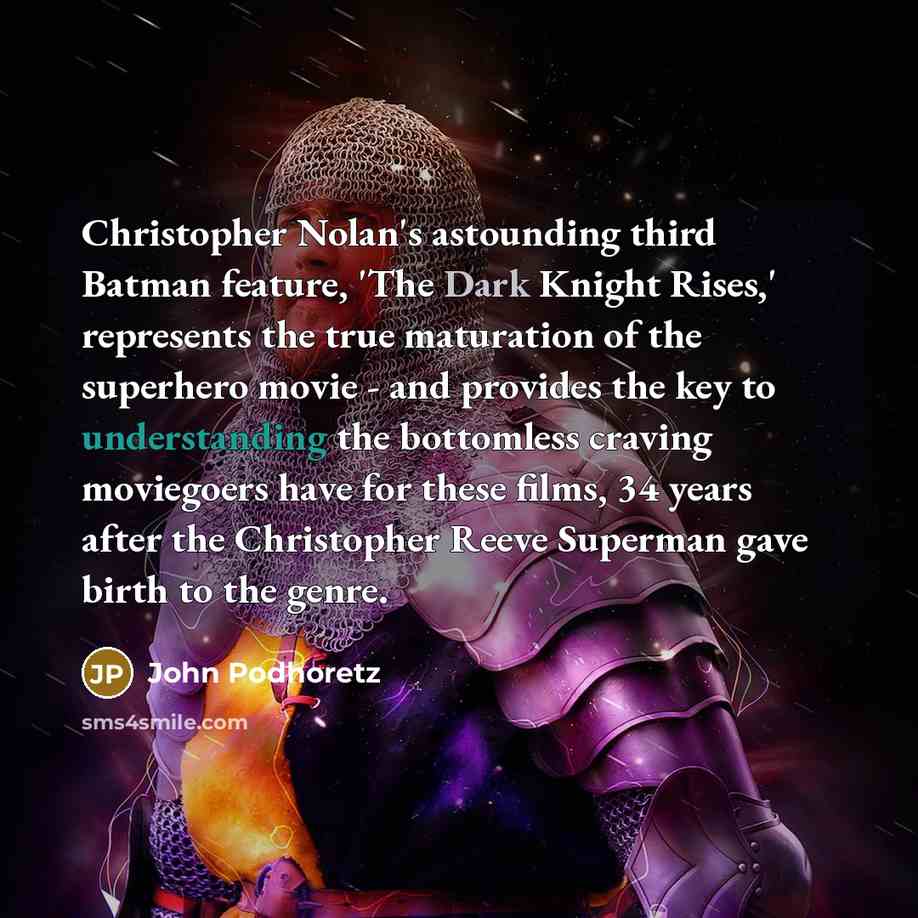 “Christopher Nolan's astounding third Batman feature, 'The Dark Knight Rises,' represents the true maturation of the superhero movie - and provides the key to understanding the bottomless craving moviegoers have for these films, 34 years after the Christopher Reeve Superman gave birth to the genre.” quote by John Podhoretz