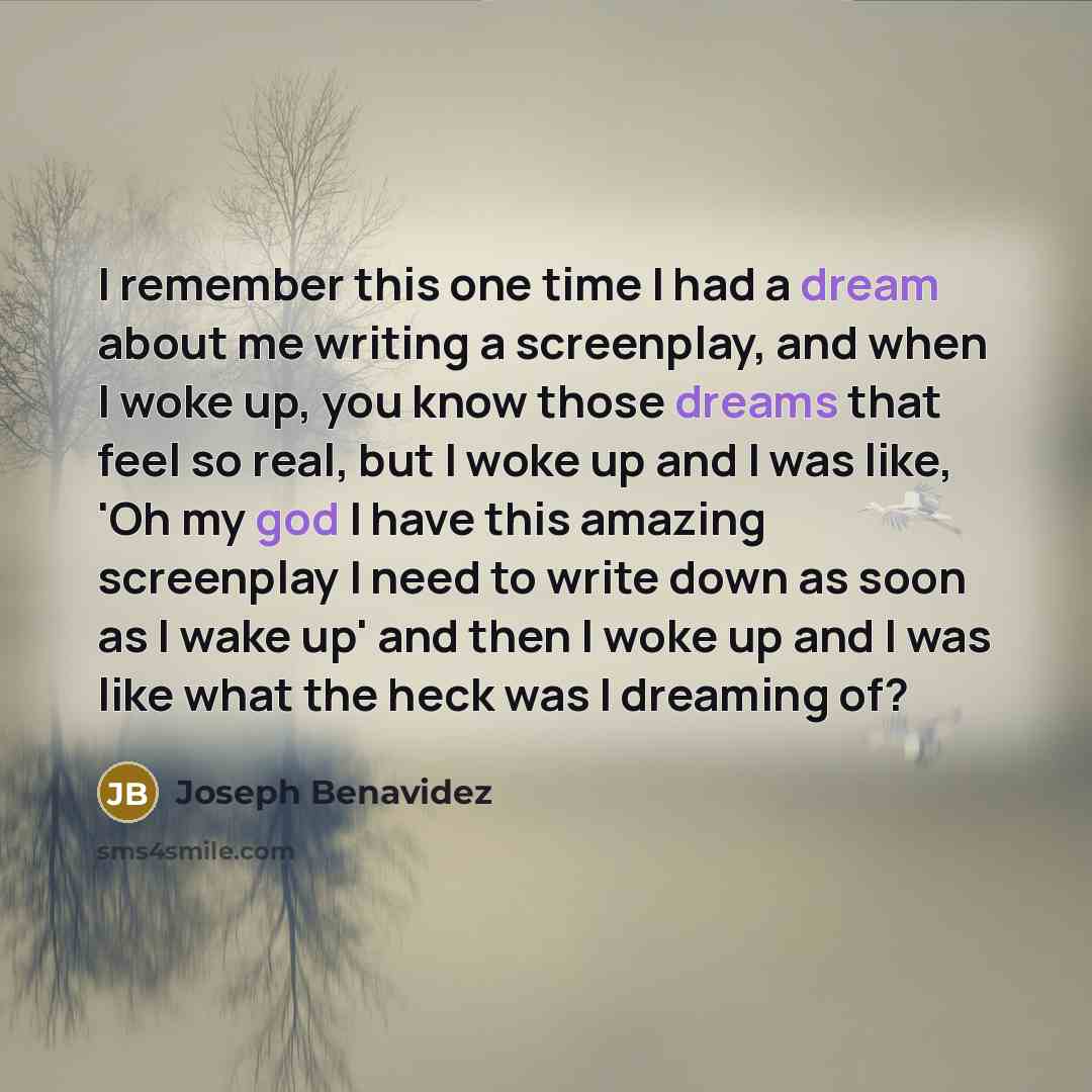 “I remember this one time I had a dream about me writing a screenplay, and when I woke up, you know those dreams that feel so real, but I woke up and I was like, 'Oh my god I have this amazing screenplay I need to write down as soon as I wake up' and then I woke up and I was like what the heck was…” quote by Joseph Benavidez