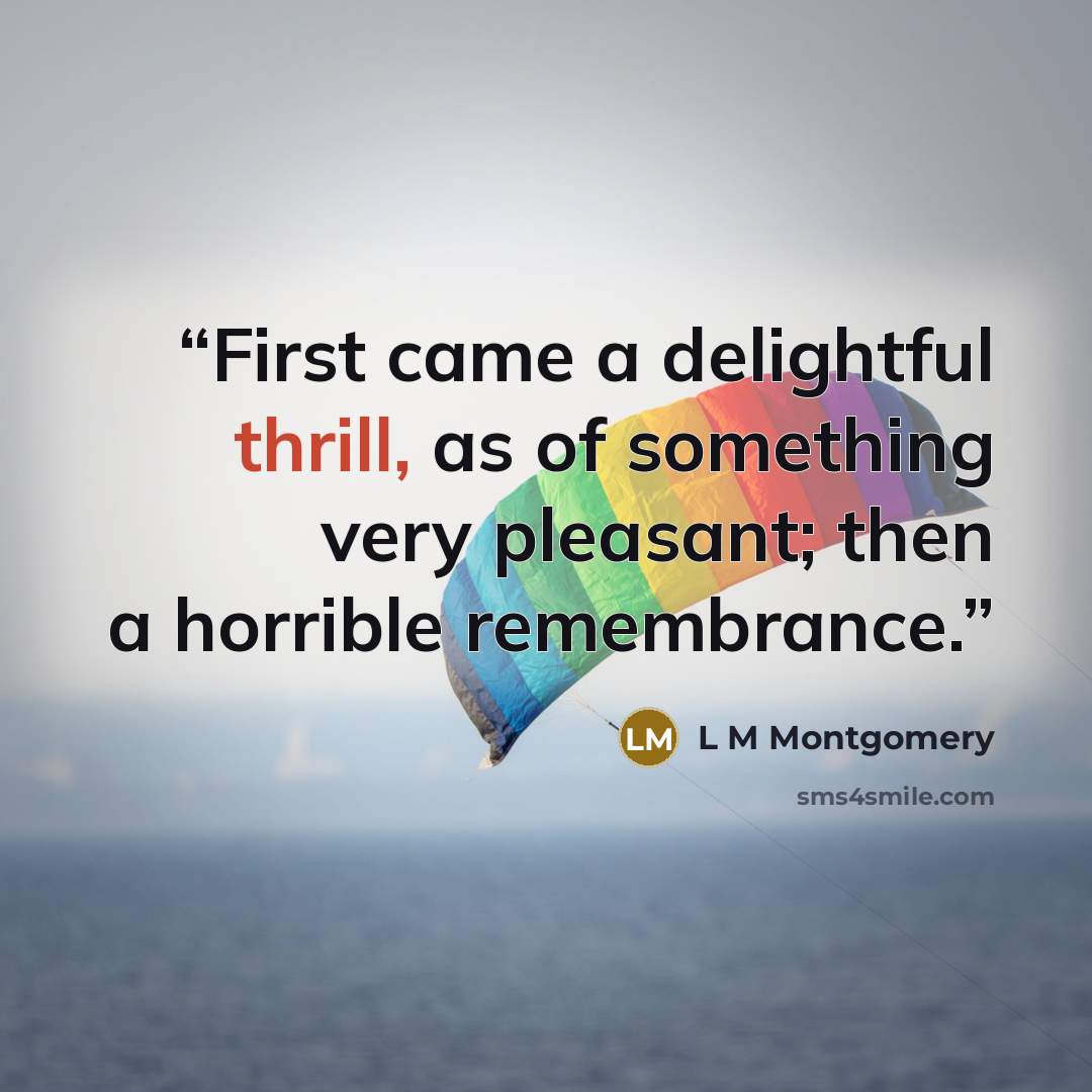 “First came a delightful thrill, as of something very pleasant; then a horrible remembrance.” quote by L M Montgomery