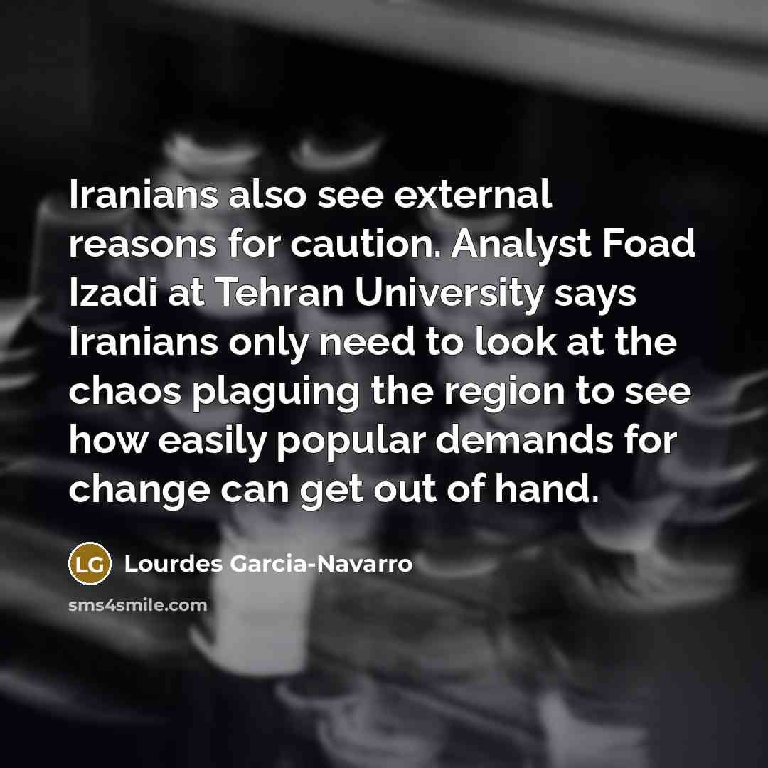 “Iranians also see external reasons for caution. Analyst Foad Izadi at Tehran University says Iranians only need to look at the chaos plaguing the region to see how easily popular demands for change can get out of hand.” quote by Lourdes Garcia-Navarro