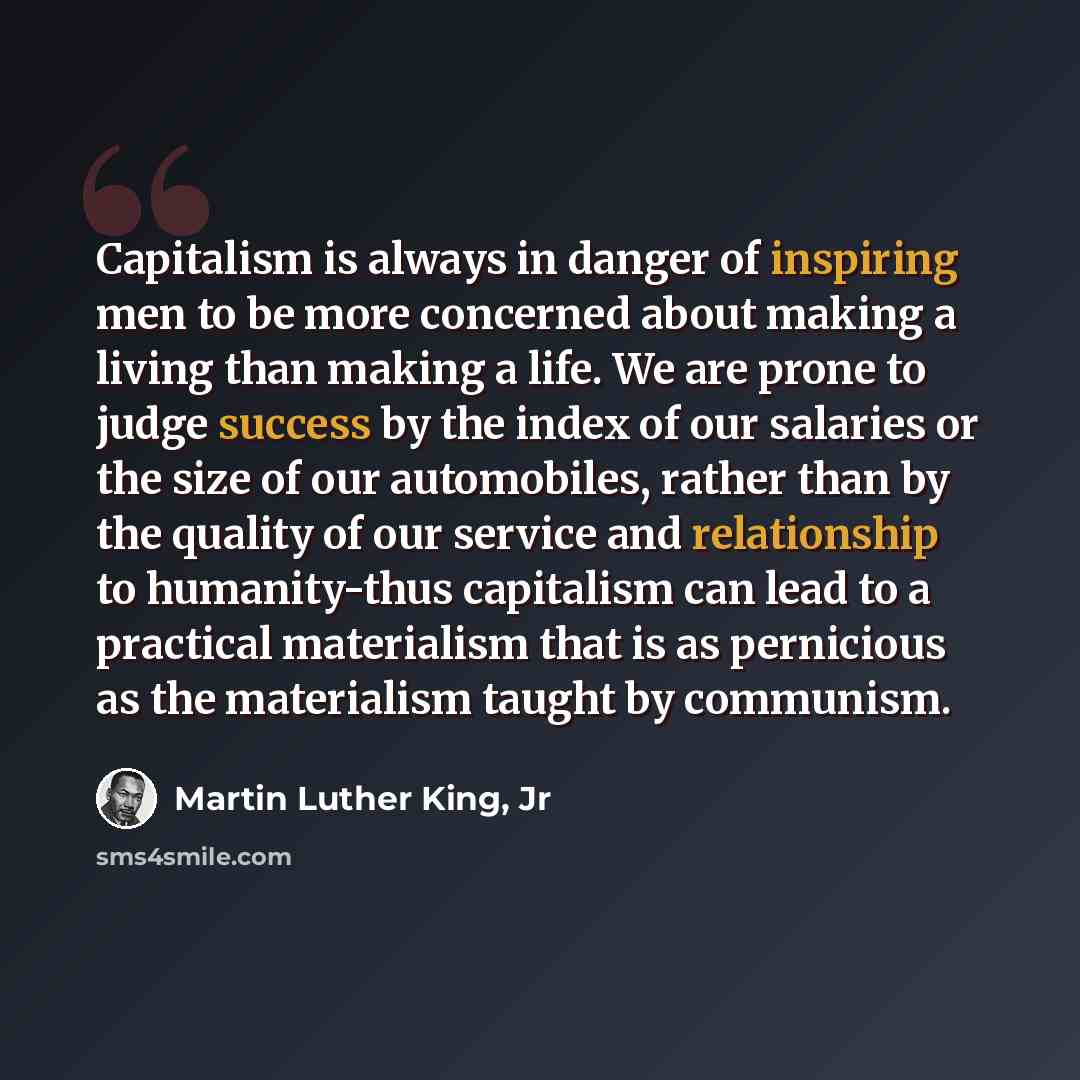 “Capitalism is always in danger of inspiring men to be more concerned about making a living than making a life. We are prone to judge success by the index of our salaries or the size of our automobiles, rather than by the quality of our service and relationship to humanity-thus capitalism can lead…” quote by Martin Luther King, Jr