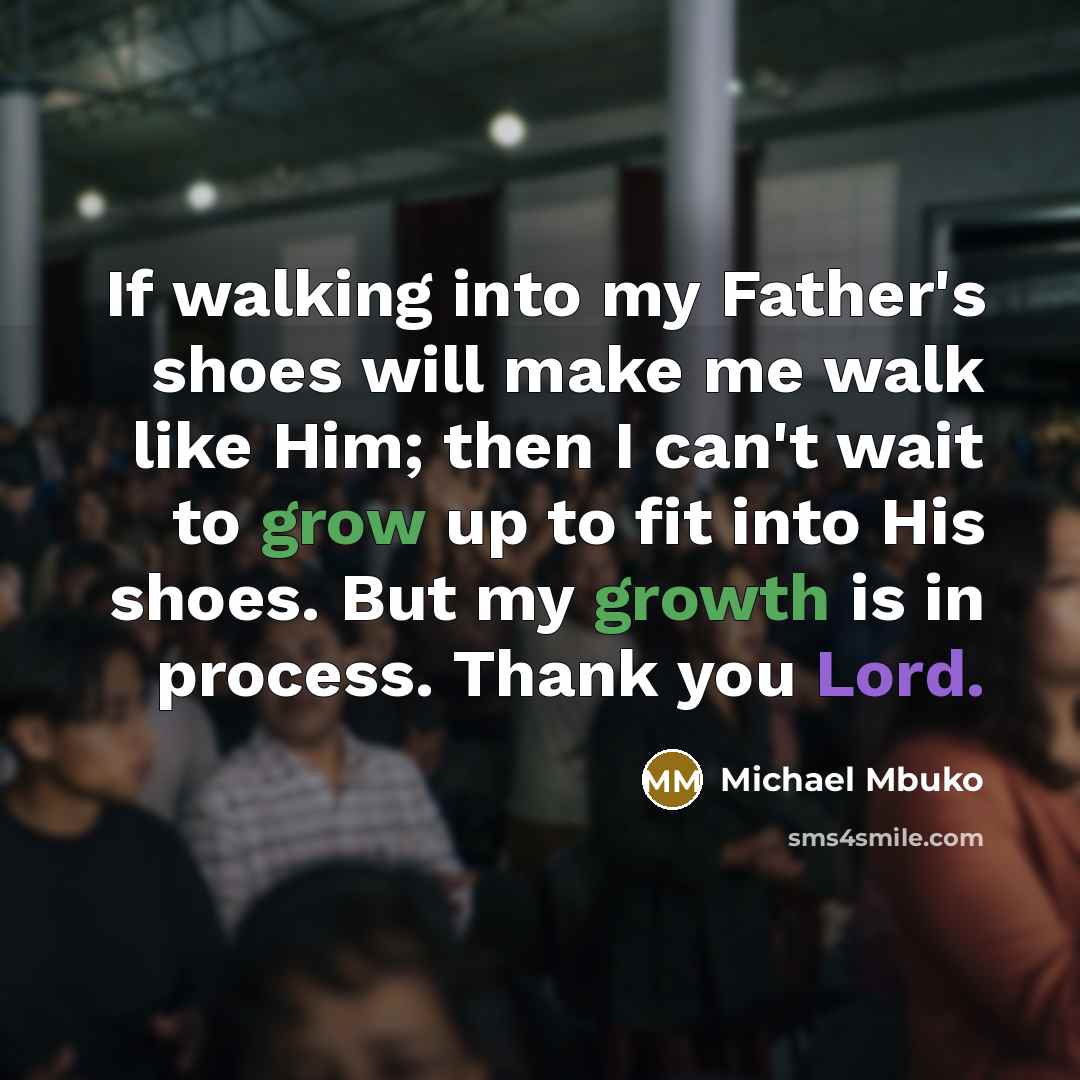 “If walking into my Father's shoes will make me walk like Him; then I can't wait to grow up to fit into His shoes. But my growth is in process. Thank you Lord.” quote by Michael Mbuko